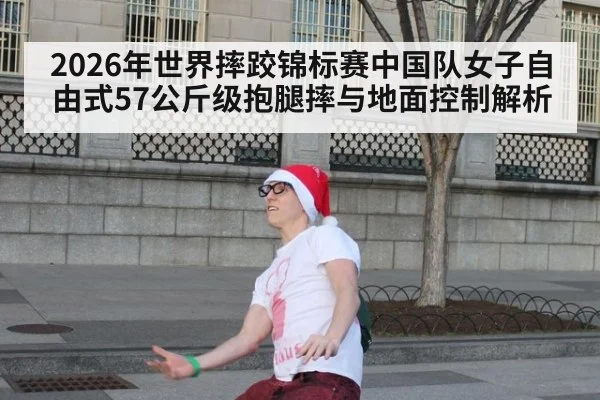2026年世界摔跤锦标赛中国队女子自由式57公斤级抱腿摔与地面控制解析（jiuyouhui）
